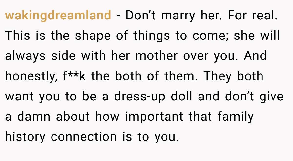 wakingdreamland − Don’t marry her. For real. This is the shape of things to come; she will always side with her mother over you. And honestly, f**k the both of them. They both want you to be a dress-up doll and don’t give a damn about how important that family history connection is to you.