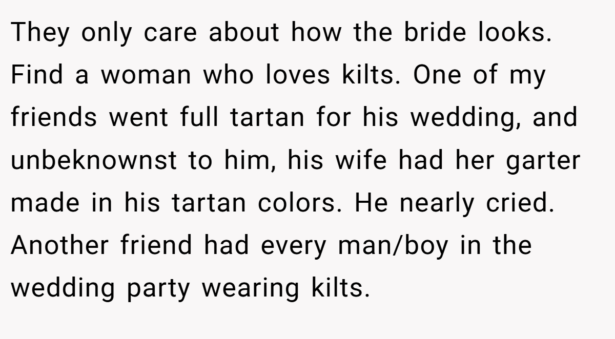 They only care about how the bride looks. Find a woman who loves kilts. One of my friends went full tartan for his wedding, and unbeknownst to him, his wife had her garter made in his tartan colors. He nearly cried. Another friend had every man/boy in the wedding party wearing kilts.