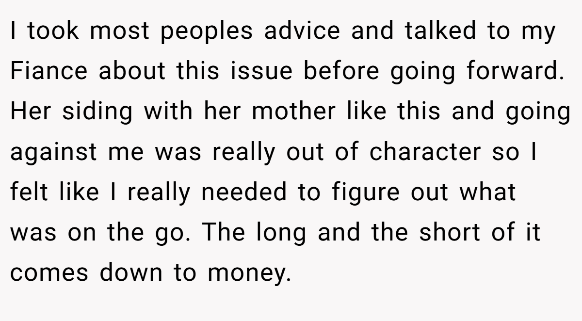 I took most peoples advice and talked to my Fiance about this issue before going forward. Her siding with her mother like this and going against me was really out of character so I felt like I really needed to figure out what was on the go. The long and the short of it comes down to money.