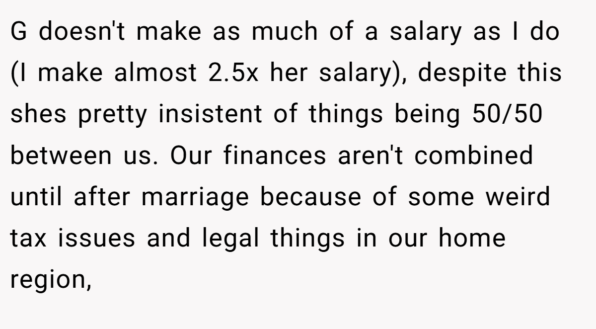 G doesn't make as much of a salary as I do (I make almost 2.5x her salary), despite this shes pretty insistent of things being 50/50 between us. Our finances aren't combined until after marriage because of some weird tax issues and legal things in our home region,