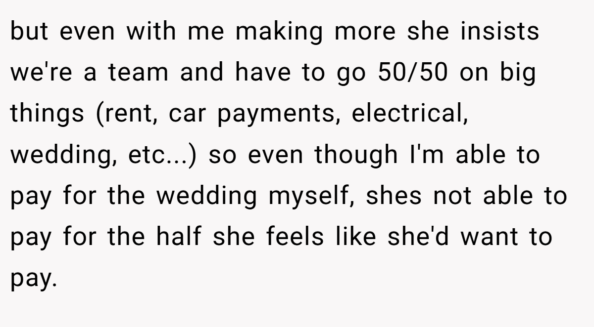but even with me making more she insists we're a team and have to go 50/50 on big things (rent, car payments, electrical, wedding, etc...) so even though I'm able to pay for the wedding myself, shes not able to pay for the half she feels like she'd want to pay.