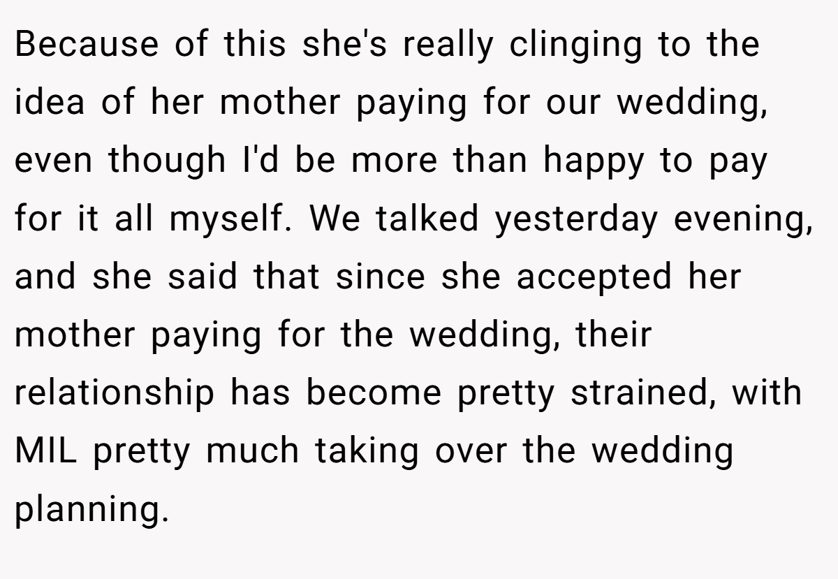 Because of this she's really clinging to the idea of her mother paying for our wedding, even though I'd be more than happy to pay for it all myself. We talked yesterday evening, and she said that since she accepted her mother paying for the wedding, their relationship has become pretty strained, with MIL pretty much taking over the wedding planning.