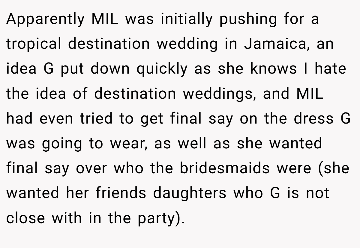 Apparently MIL was initially pushing for a tropical destination wedding in Jamaica, an idea G put down quickly as she knows I hate the idea of destination weddings, and MIL had even tried to get final say on the dress G was going to wear, as well as she wanted final say over who the bridesmaids were (she wanted her friends daughters who G is not close with in the party).