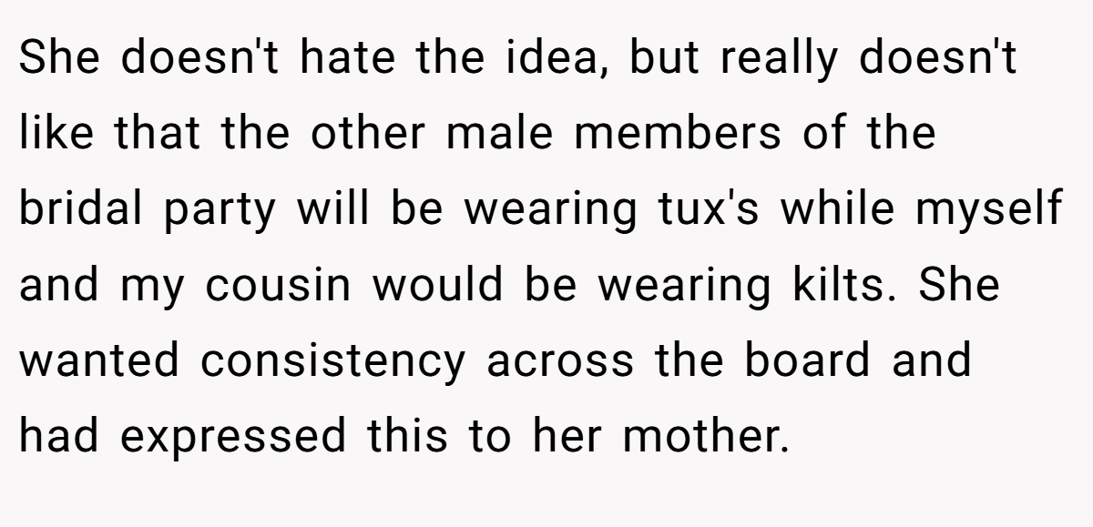 She doesn't hate the idea, but really doesn't like that the other male members of the bridal party will be wearing tux's while myself and my cousin would be wearing kilts. She wanted consistency across the board and had expressed this to her mother.