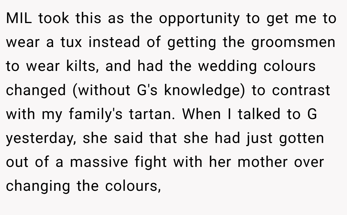 MIL took this as the opportunity to get me to wear a tux instead of getting the groomsmen to wear kilts, and had the wedding colours changed (without G's knowledge) to contrast with my family's tartan. When I talked to G yesterday, she said that she had just gotten out of a massive fight with her mother over changing the colours,