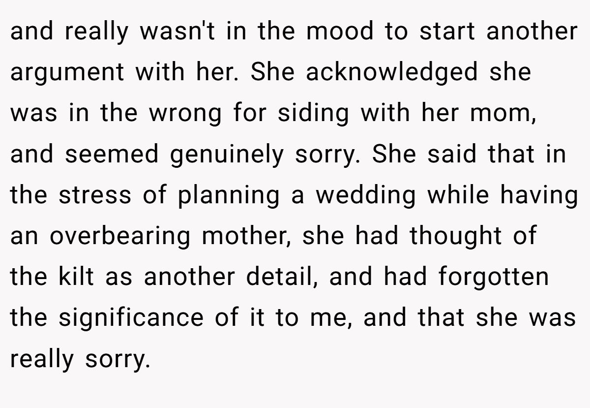 and really wasn't in the mood to start another argument with her. She acknowledged she was in the wrong for siding with her mom, and seemed genuinely sorry. She said that in the stress of planning a wedding while having an overbearing mother, she had thought of the kilt as another detail, and had forgotten the significance of it to me, and that she was really sorry.