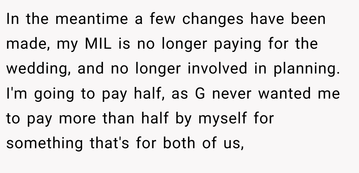 In the meantime a few changes have been made, my MIL is no longer paying for the wedding, and no longer involved in planning. I'm going to pay half, as G never wanted me to pay more than half by myself for something that's for both of us,