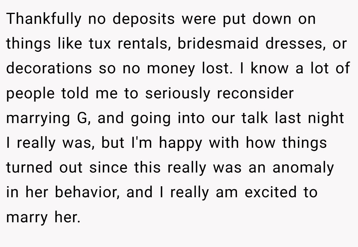 Thankfully no deposits were put down on things like tux rentals, bridesmaid dresses, or decorations so no money lost. I know a lot of people told me to seriously reconsider marrying G, and going into our talk last night I really was, but I'm happy with how things turned out since this really was an anomaly in her behavior, and I really am excited to marry her.