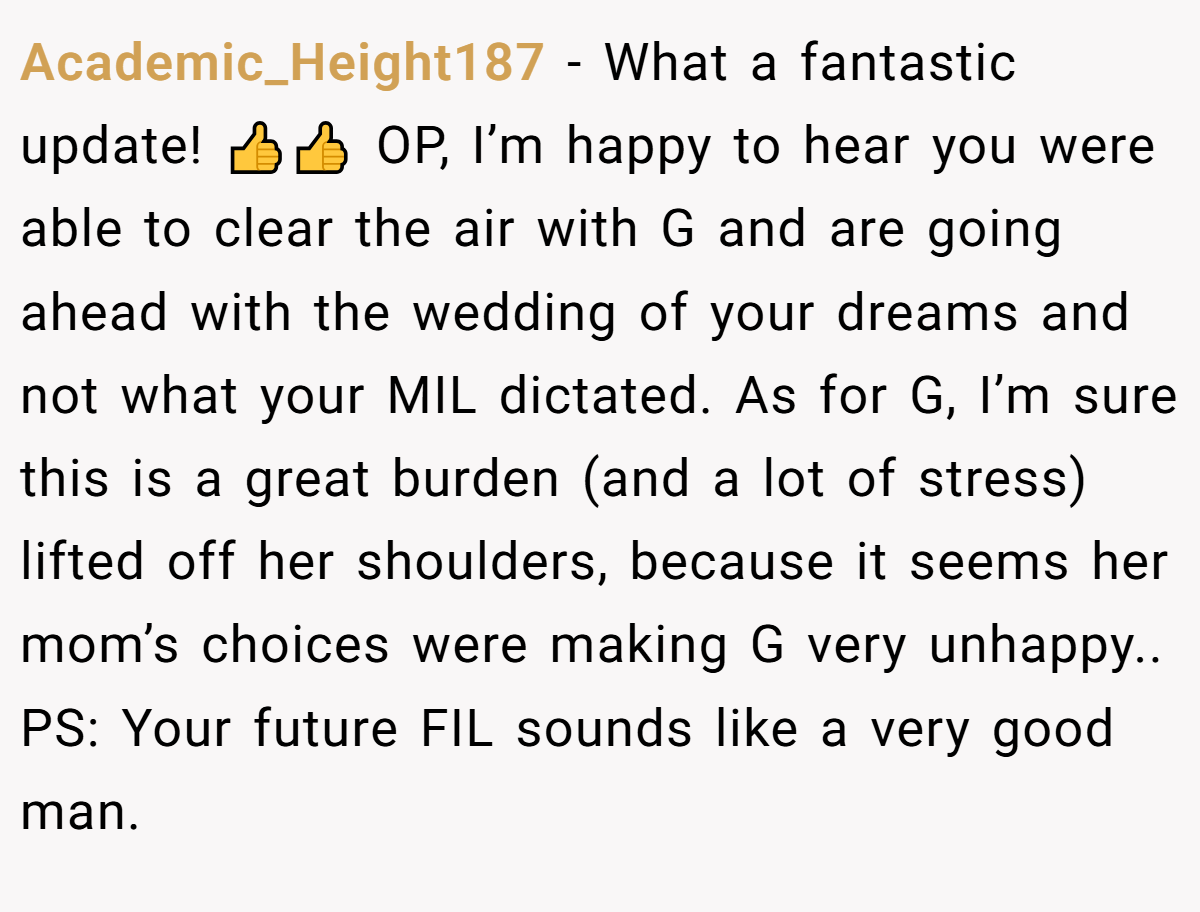 Academic_Height187 − What a fantastic update! 👍👍 OP, I’m happy to hear you were able to clear the air with G and are going ahead with the wedding of your dreams and not what your MIL dictated. As for G, I’m sure this is a great burden (and a lot of stress) lifted off her shoulders, because it seems her mom’s choices were making G very unhappy.. PS: Your future FIL sounds like a very good man.