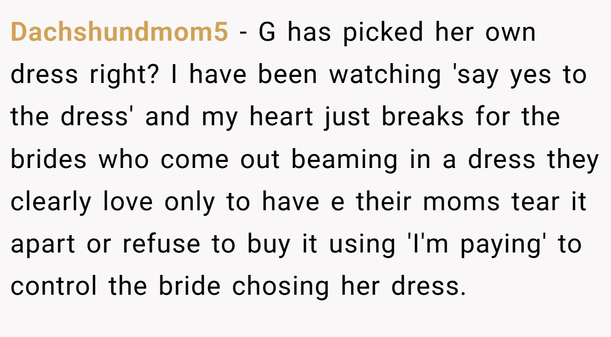 Dachshundmom5 − G has picked her own dress right? I have been watching 'say yes to the dress' and my heart just breaks for the brides who come out beaming in a dress they clearly love only to have e their moms tear it apart or refuse to buy it using 'I'm paying' to control the bride chosing her dress.