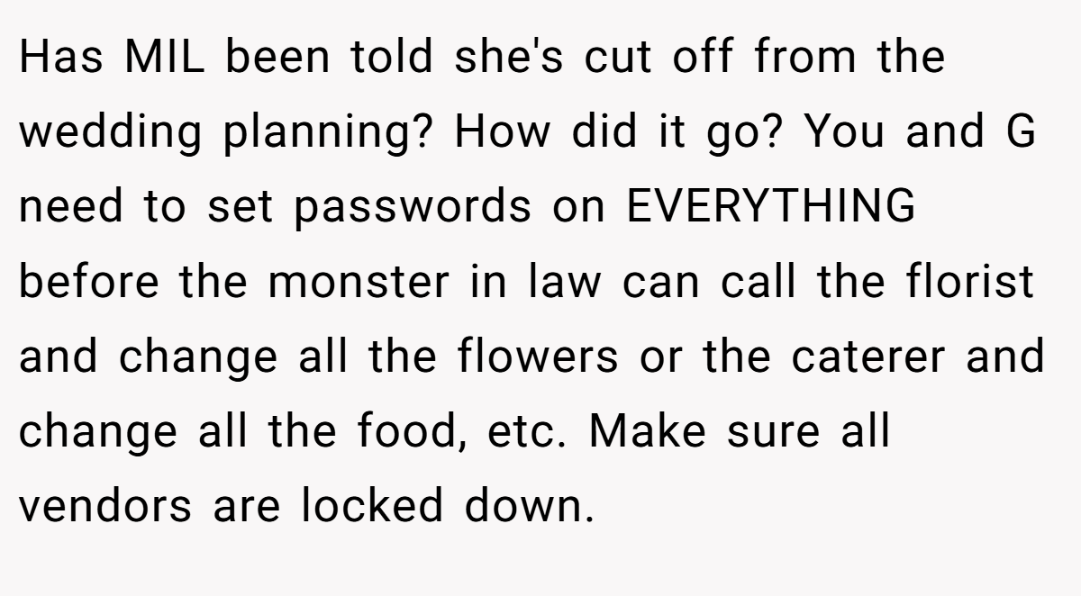 Has MIL been told she's cut off from the wedding planning? How did it go? You and G need to set passwords on EVERYTHING before the monster in law can call the florist and change all the flowers or the caterer and change all the food, etc. Make sure all vendors are locked down.