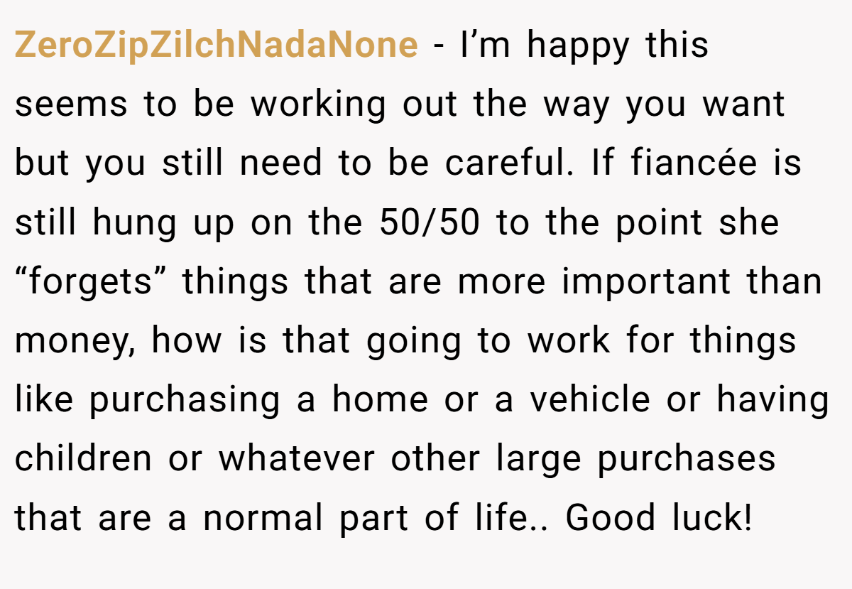 ZeroZipZilchNadaNone − I’m happy this seems to be working out the way you want but you still need to be careful. If fiancée is still hung up on the 50/50 to the point she “forgets” things that are more important than money, how is that going to work for things like purchasing a home or a vehicle or having children or whatever other large purchases that are a normal part of life.. Good luck!