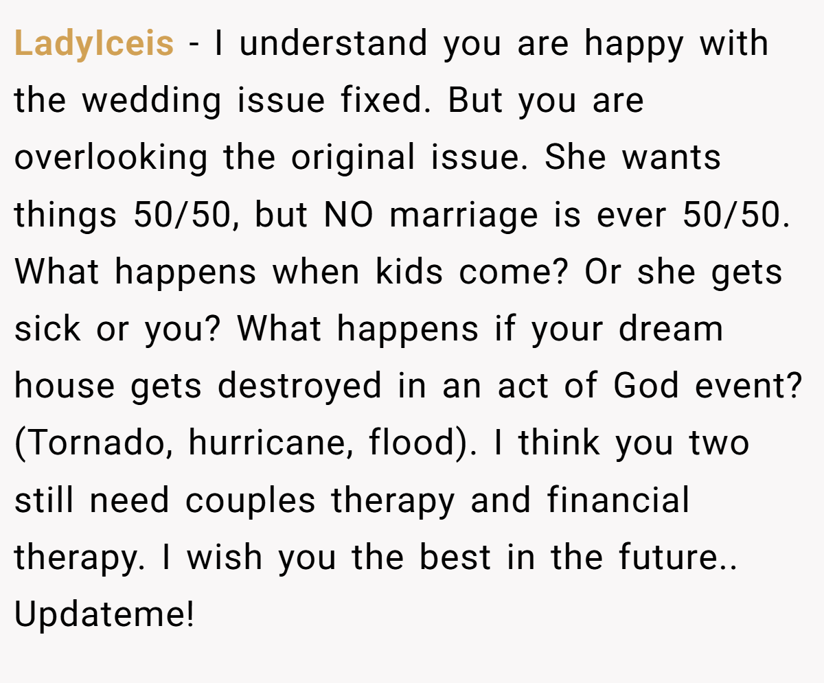 LadyIceis − I understand you are happy with the wedding issue fixed. But you are overlooking the original issue. She wants things 50/50, but NO marriage is ever 50/50. What happens when kids come? Or she gets sick or you? What happens if your dream house gets destroyed in an act of God event? (Tornado, hurricane, flood). I think you two still need couples therapy and financial therapy. I wish you the best in the future.. Updateme!