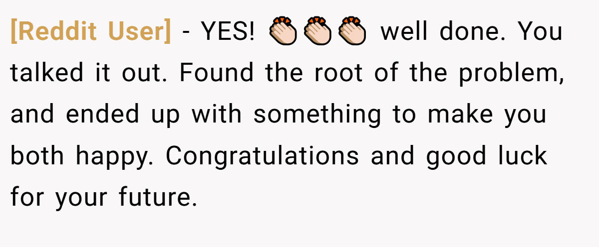 [Reddit User] − YES! 👏🏻👏🏻👏🏻 well done. You talked it out. Found the root of the problem, and ended up with something to make you both happy. Congratulations and good luck for your future.