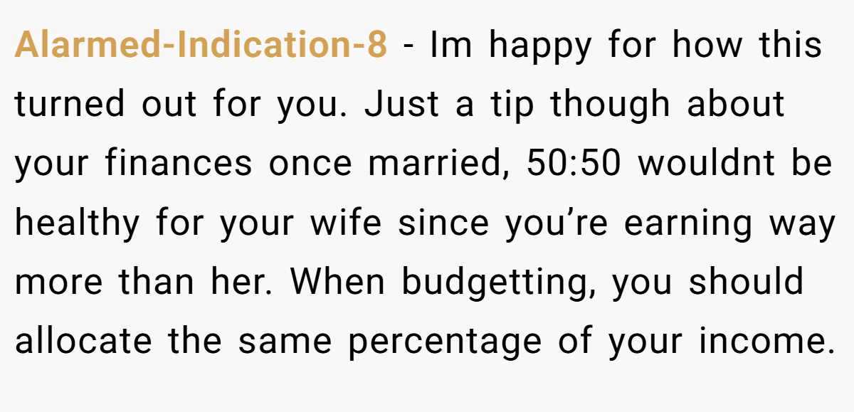 Alarmed-Indication-8 − Im happy for how this turned out for you. Just a tip though about your finances once married, 50:50 wouldnt be healthy for your wife since you’re earning way more than her. When budgetting, you should allocate the same percentage of your income.