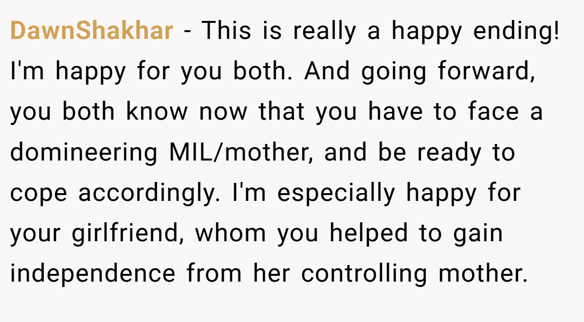 DawnShakhar − This is really a happy ending! I'm happy for you both. And going forward, you both know now that you have to face a domineering MIL/mother, and be ready to cope accordingly. I'm especially happy for your girlfriend, whom you helped to gain independence from her controlling mother.