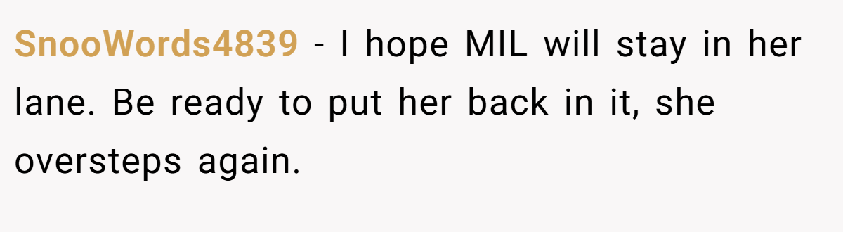 SnooWords4839 − I hope MIL will stay in her lane. Be ready to put her back in it, she oversteps again.