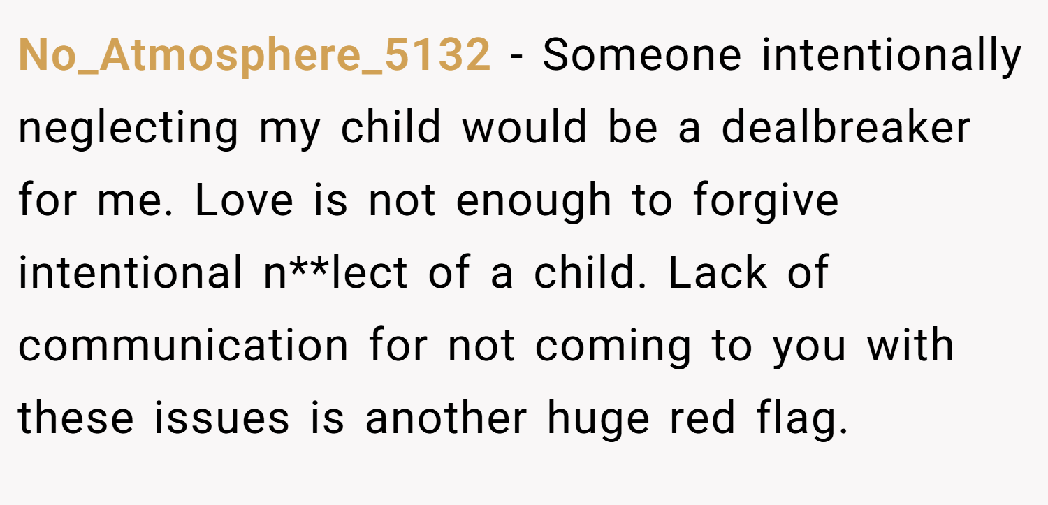 No_Atmosphere_5132 − Someone intentionally neglecting my child would be a dealbreaker for me. Love is not enough to forgive intentional n**lect of a child. Lack of communication for not coming to you with these issues is another huge red flag.