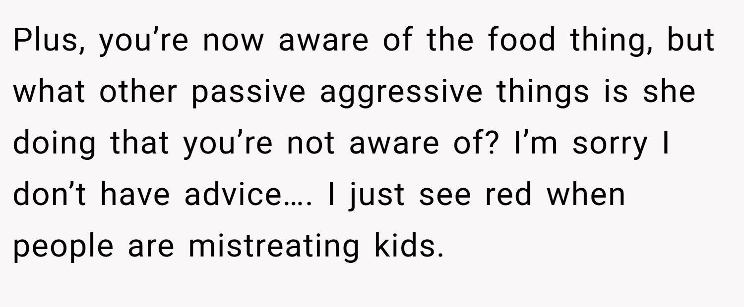 Plus, you’re now aware of the food thing, but what other passive aggressive things is she doing that you’re not aware of? I’m sorry I don’t have advice…. I just see red when people are mistreating kids.