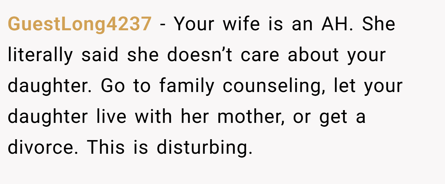 GuestLong4237 − Your wife is an AH. She literally said she doesn’t care about your daughter. Go to family counseling, let your daughter live with her mother, or get a divorce. This is disturbing.