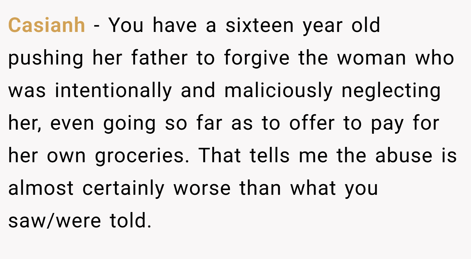 Casianh − You have a sixteen year old pushing her father to forgive the woman who was intentionally and maliciously neglecting her, even going so far as to offer to pay for her own groceries. That tells me the abuse is almost certainly worse than what you saw/were told.