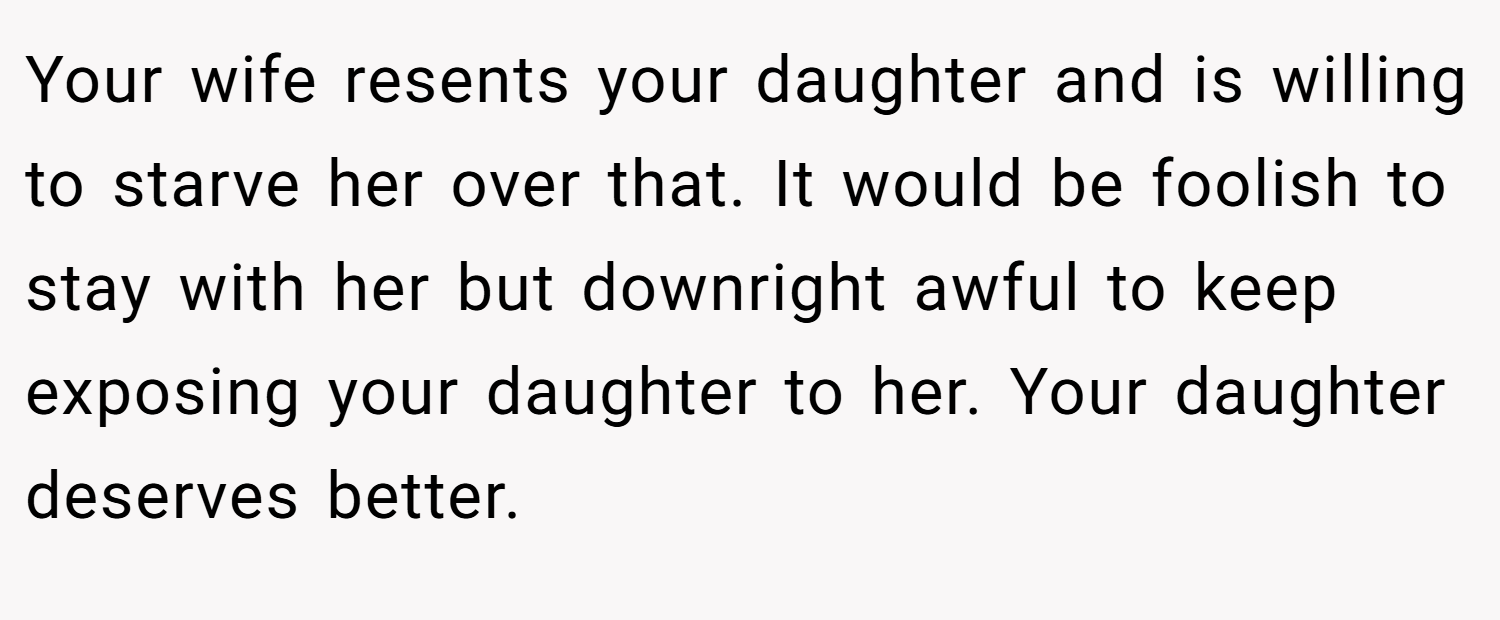 Your wife resents your daughter and is willing to starve her over that. It would be foolish to stay with her but downright awful to keep exposing your daughter to her. Your daughter deserves better.