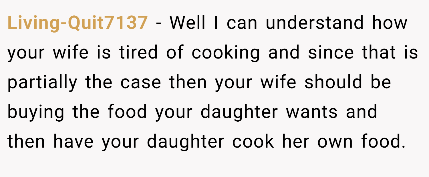Living-Quit7137 − Well I can understand how your wife is tired of cooking and since that is partially the case then your wife should be buying the food your daughter wants and then have your daughter cook her own food.