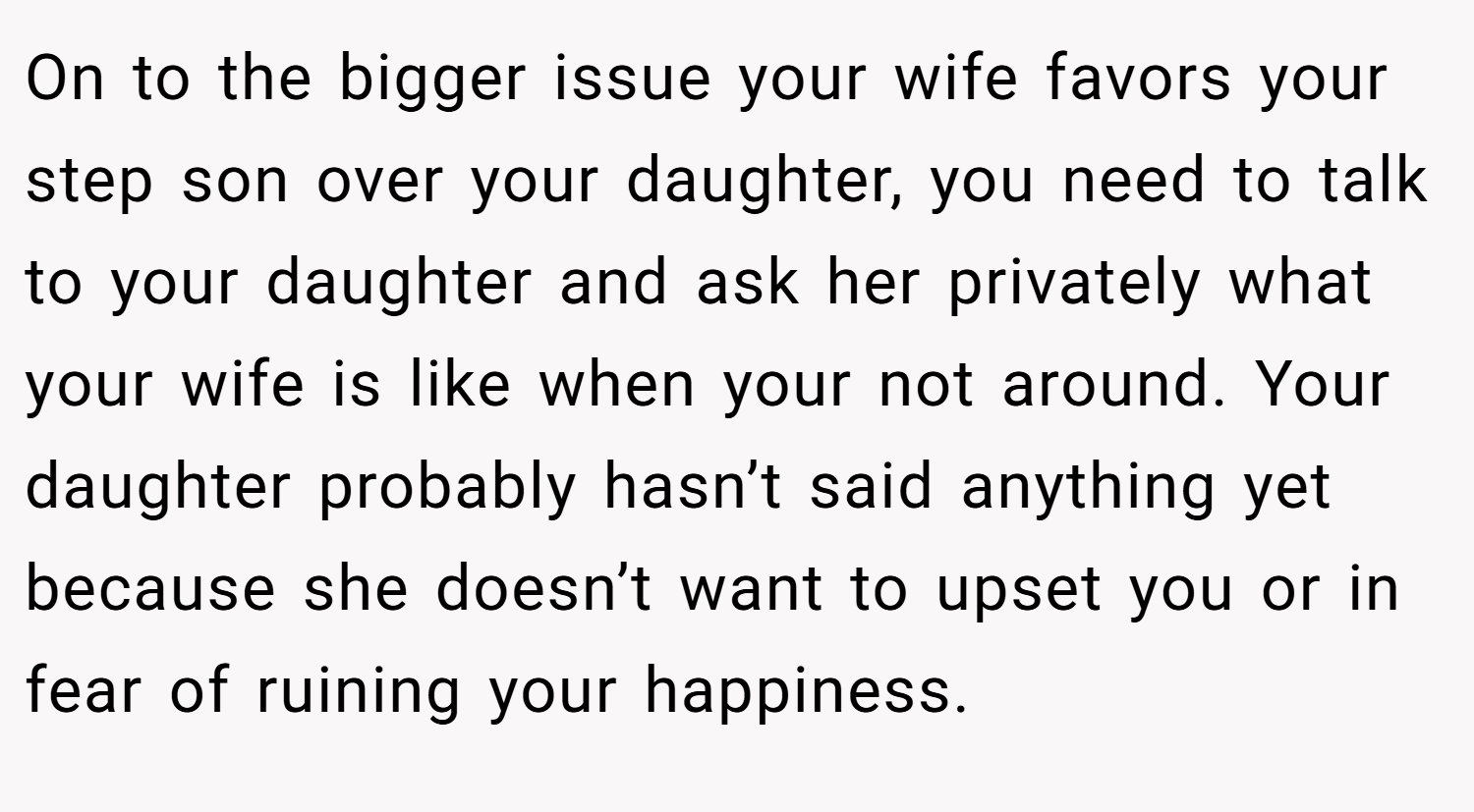 On to the bigger issue your wife favors your step son over your daughter, you need to talk to your daughter and ask her privately what your wife is like when your not around. Your daughter probably hasn’t said anything yet because she doesn’t want to upset you or in fear of ruining your happiness.