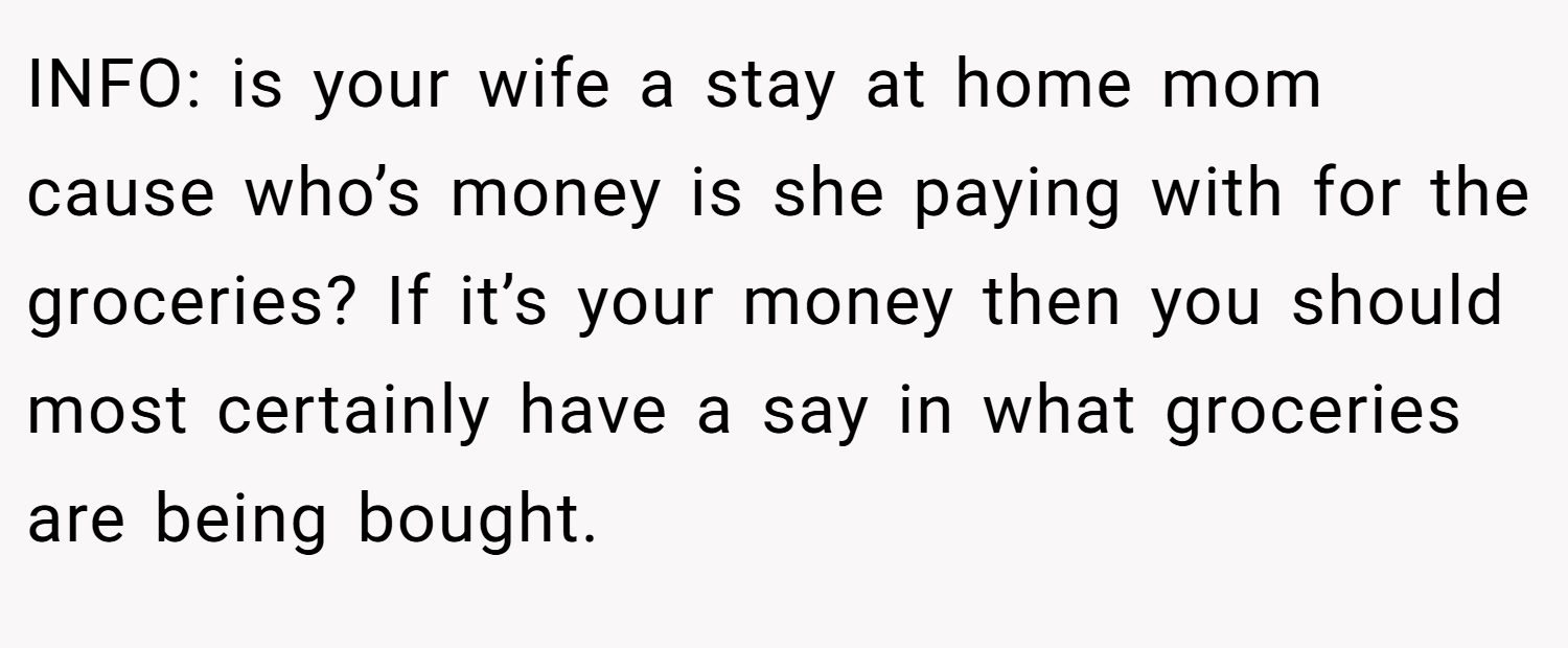 INFO: is your wife a stay at home mom cause who’s money is she paying with for the groceries? If it’s your money then you should most certainly have a say in what groceries are being bought.