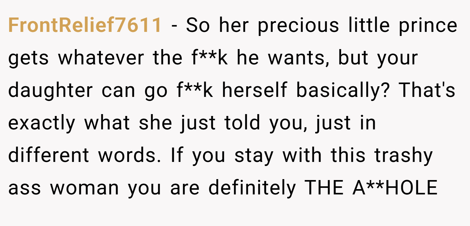 FrontRelief7611 − So her precious little prince gets whatever the f**k he wants, but your daughter can go f**k herself basically? That's exactly what she just told you, just in different words. If you stay with this trashy ass woman you are definitely THE A**HOLE