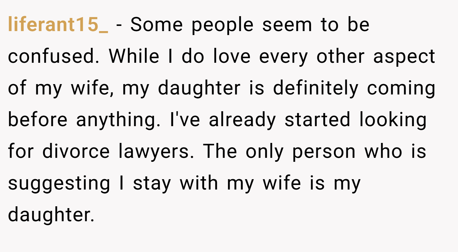 liferant15_ − Some people seem to be confused. While I do love every other aspect of my wife, my daughter is definitely coming before anything. I've already started looking for divorce lawyers. The only person who is suggesting I stay with my wife is my daughter.