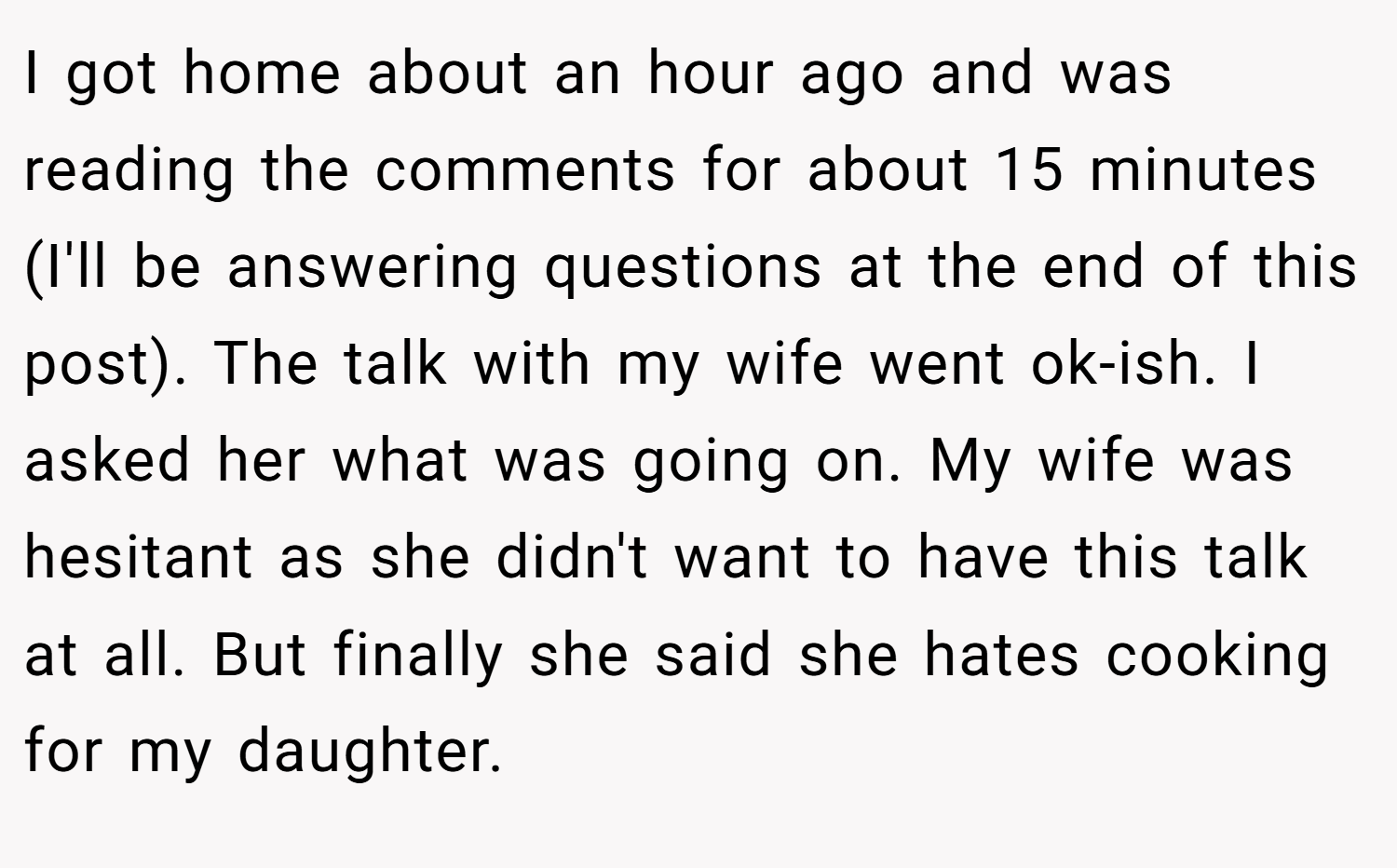 I got home about an hour ago and was reading the comments for about 15 minutes (I'll be answering questions at the end of this post). The talk with my wife went ok-ish. I asked her what was going on. My wife was hesitant as she didn't want to have this talk at all. But finally she said she hates cooking for my daughter.
