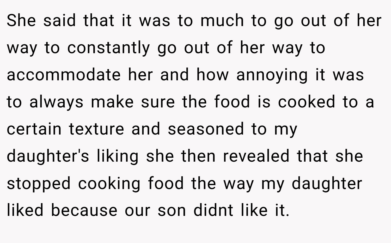 She said that it was to much to go out of her way to constantly go out of her way to accommodate her and how annoying it was to always make sure the food is cooked to a certain texture and seasoned to my daughter's liking she then revealed that she stopped cooking food the way my daughter liked because our son didnt like it.