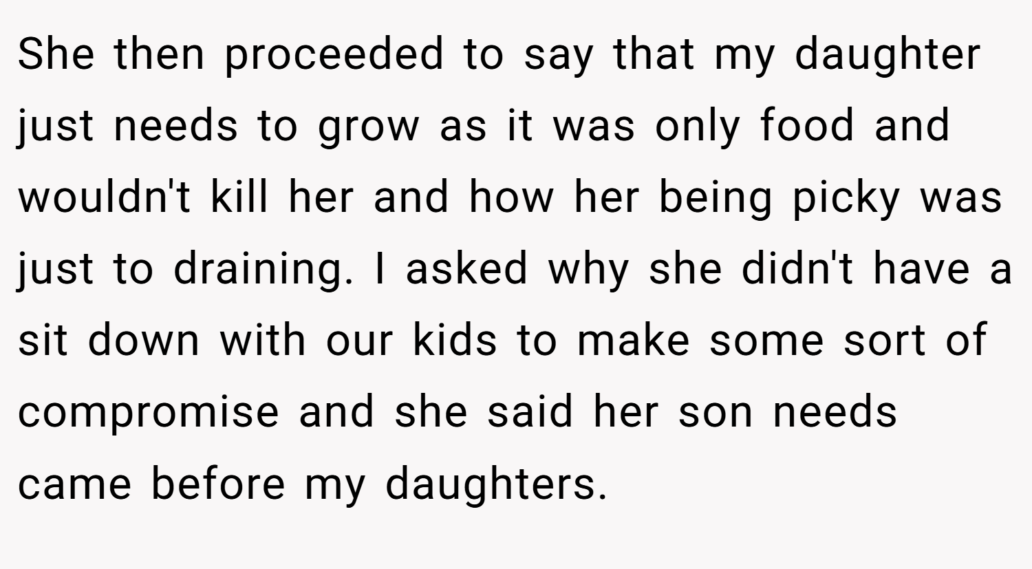 She then proceeded to say that my daughter just needs to grow as it was only food and wouldn't kill her and how her being picky was just to draining. I asked why she didn't have a sit down with our kids to make some sort of compromise and she said her son needs came before my daughters.
