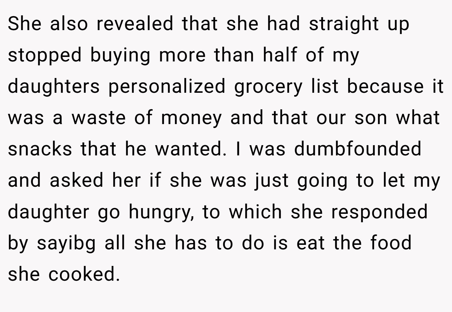 She also revealed that she had straight up stopped buying more than half of my daughters personalized grocery list because it was a waste of money and that our son what snacks that he wanted. I was dumbfounded and asked her if she was just going to let my daughter go hungry, to which she responded by sayibg all she has to do is eat the food she cooked.