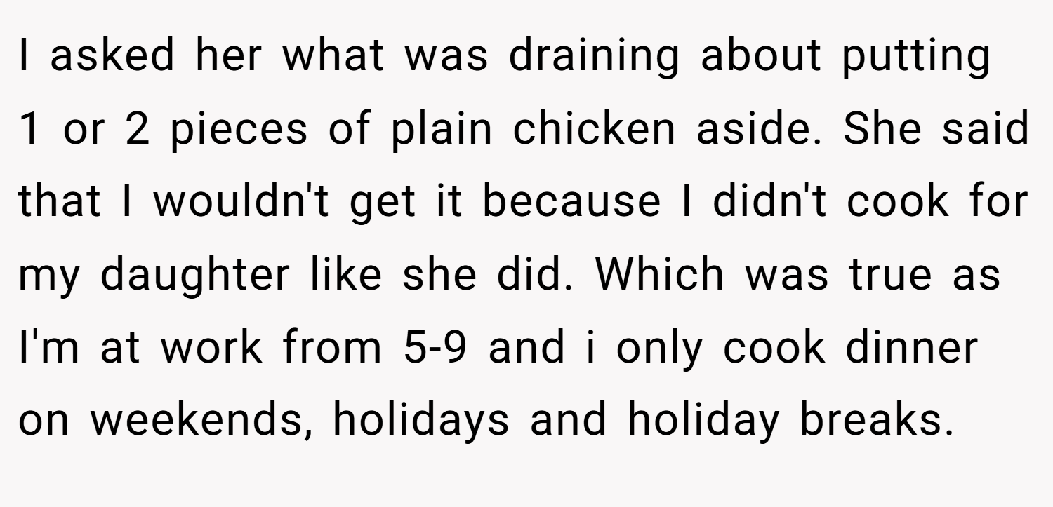 I asked her what was draining about putting 1 or 2 pieces of plain chicken aside. She said that I wouldn't get it because I didn't cook for my daughter like she did. Which was true as I'm at work from 5-9 and i only cook dinner on weekends, holidays and holiday breaks.