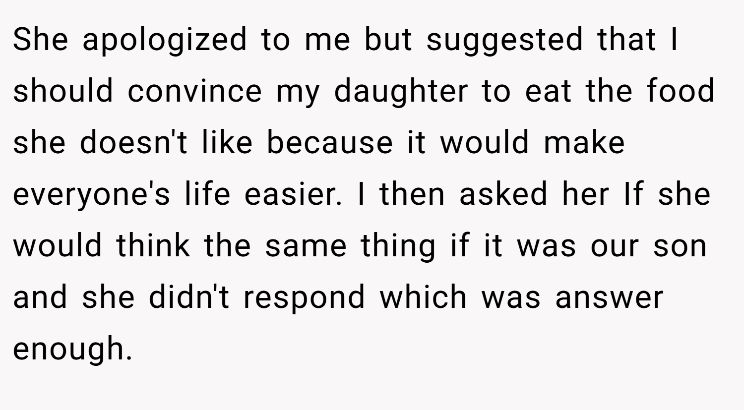 She apologized to me but suggested that I should convince my daughter to eat the food she doesn't like because it would make everyone's life easier. I then asked her If she would think the same thing if it was our son and she didn't respond which was answer enough.