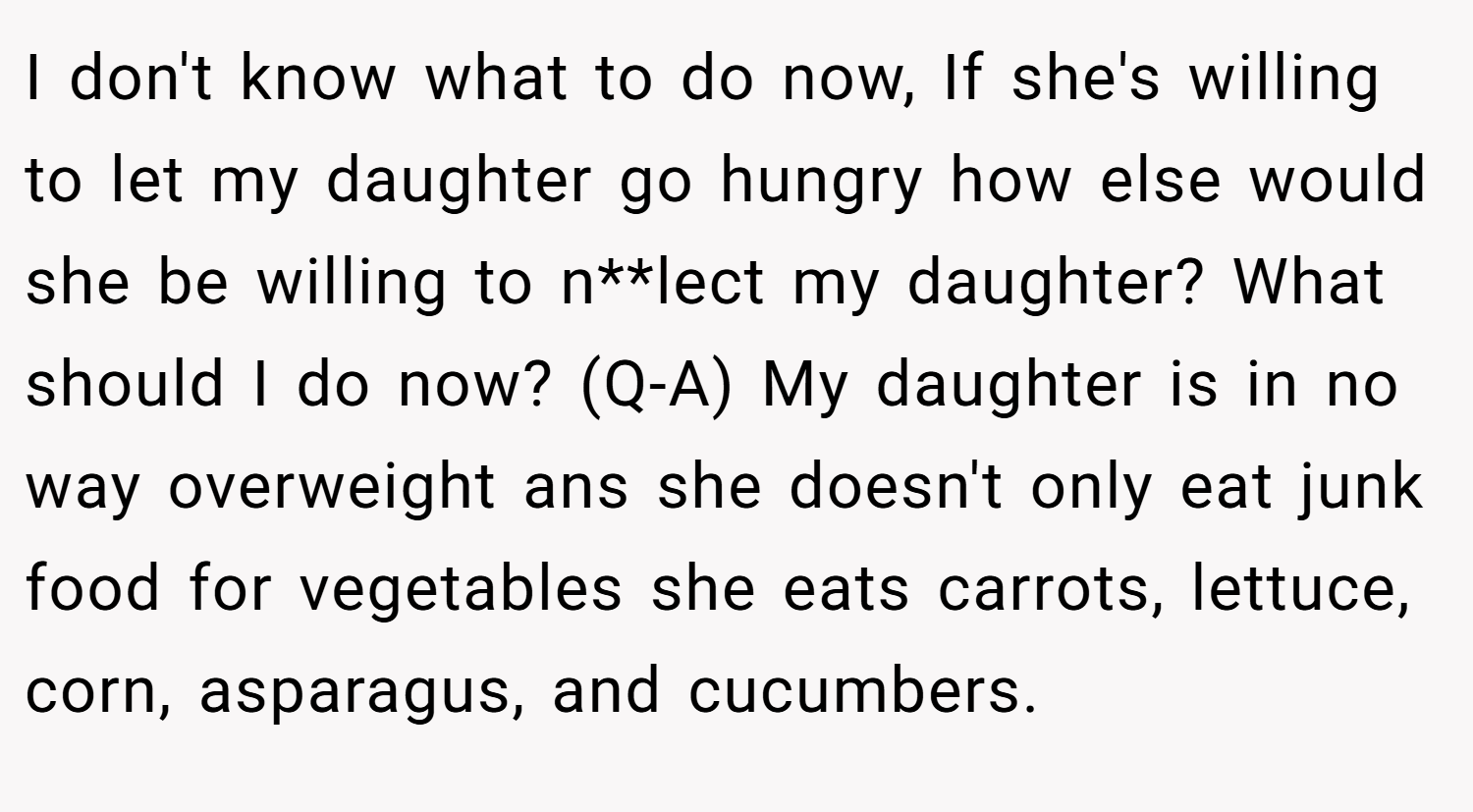 I don't know what to do now, If she's willing to let my daughter go hungry how else would she be willing to n**lect my daughter? What should I do now? (Q-A) My daughter is in no way overweight ans she doesn't only eat junk food for vegetables she eats carrots, lettuce, corn, asparagus, and cucumbers.