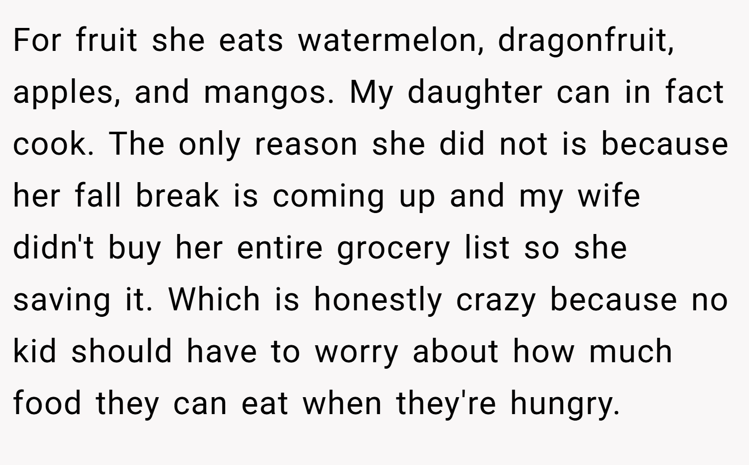 For fruit she eats watermelon, dragonfruit, apples, and mangos. My daughter can in fact cook. The only reason she did not is because her fall break is coming up and my wife didn't buy her entire grocery list so she saving it. Which is honestly crazy because no kid should have to worry about how much food they can eat when they're hungry.