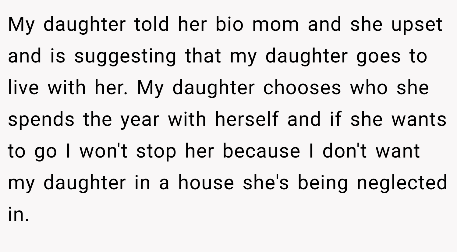 My daughter told her bio mom and she upset and is suggesting that my daughter goes to live with her. My daughter chooses who she spends the year with herself and if she wants to go I won't stop her because I don't want my daughter in a house she's being neglected in.