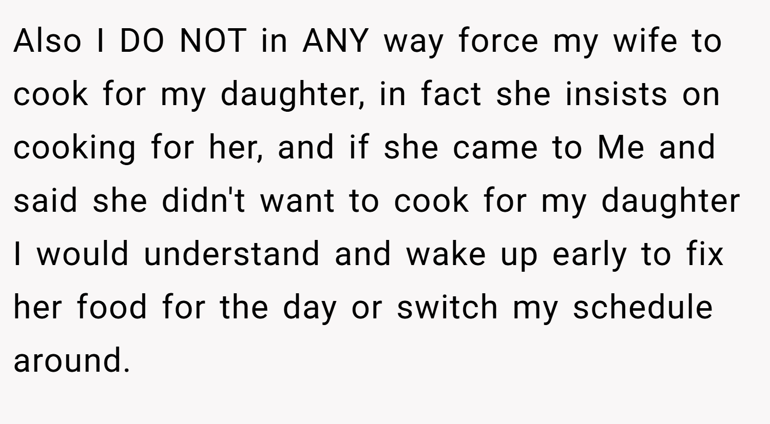 Also I DO NOT in ANY way force my wife to cook for my daughter, in fact she insists on cooking for her, and if she came to Me and said she didn't want to cook for my daughter I would understand and wake up early to fix her food for the day or switch my schedule around.