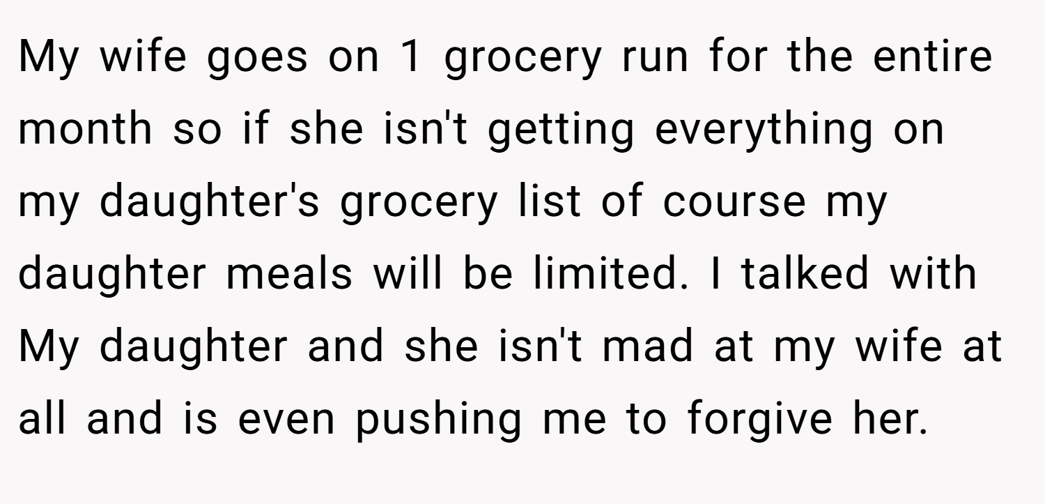 My wife goes on 1 grocery run for the entire month so if she isn't getting everything on my daughter's grocery list of course my daughter meals will be limited. I talked with My daughter and she isn't mad at my wife at all and is even pushing me to forgive her.