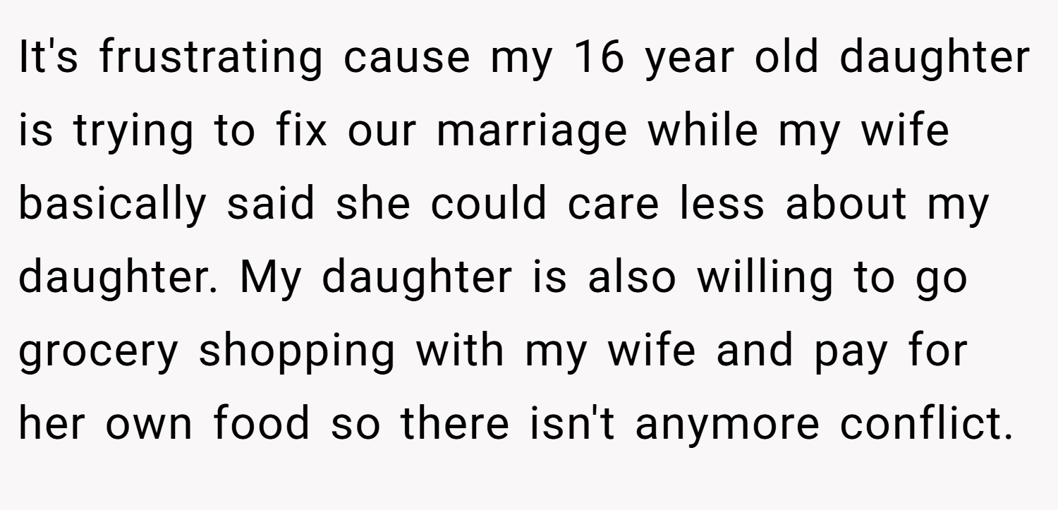 It's frustrating cause my 16 year old daughter is trying to fix our marriage while my wife basically said she could care less about my daughter. My daughter is also willing to go grocery shopping with my wife and pay for her own food so there isn't anymore conflict.