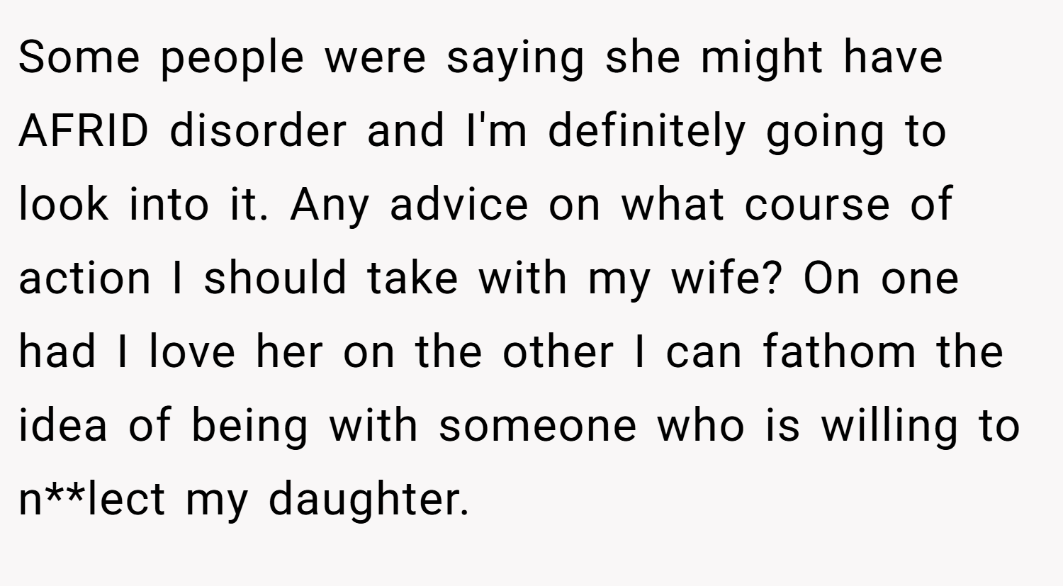 Some people were saying she might have AFRID disorder and I'm definitely going to look into it. Any advice on what course of action I should take with my wife? On one had I love her on the other I can fathom the idea of being with someone who is willing to n**lect my daughter.