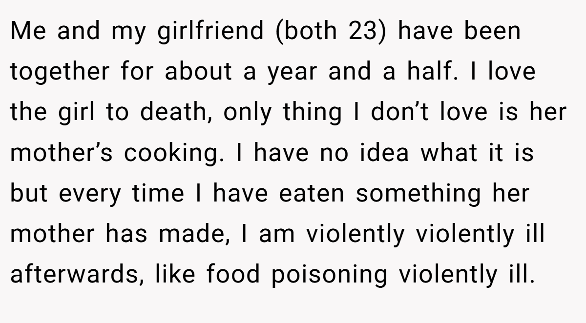Me and my girlfriend (both 23) have been together for about a year and a half. I love the girl to death, only thing I don’t love is her mother’s cooking. I have no idea what it is but every time I have eaten something her mother has made, I am violently violently ill afterwards, like food poisoning violently ill.