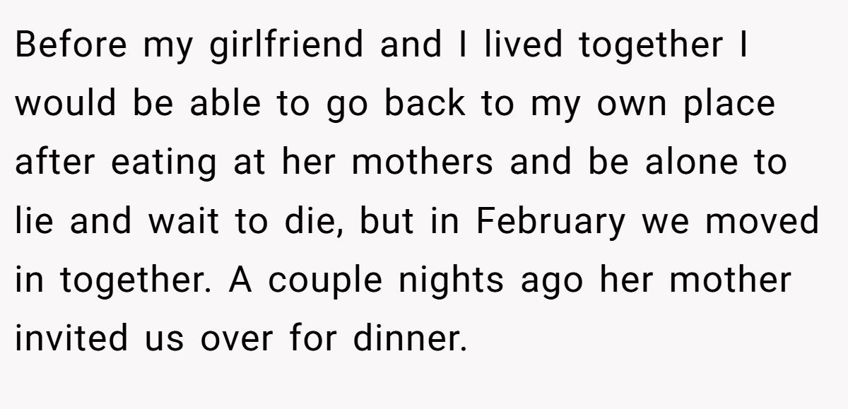 Before my girlfriend and I lived together I would be able to go back to my own place after eating at her mothers and be alone to lie and wait to die, but in February we moved in together. A couple nights ago her mother invited us over for dinner.