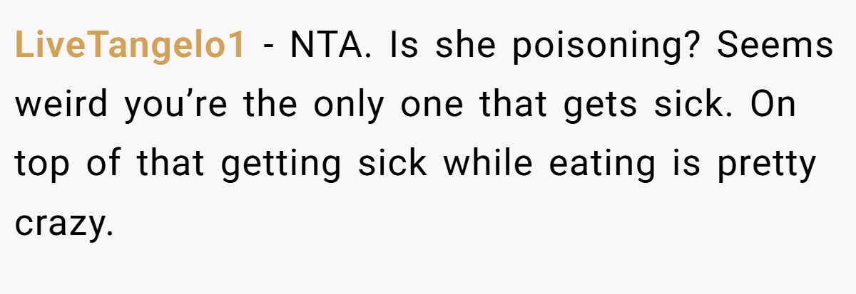 LiveTangelo1 - NTA. Is she poisoning? Seems weird you’re the only one that gets sick. On top of that getting sick while eating is pretty crazy.