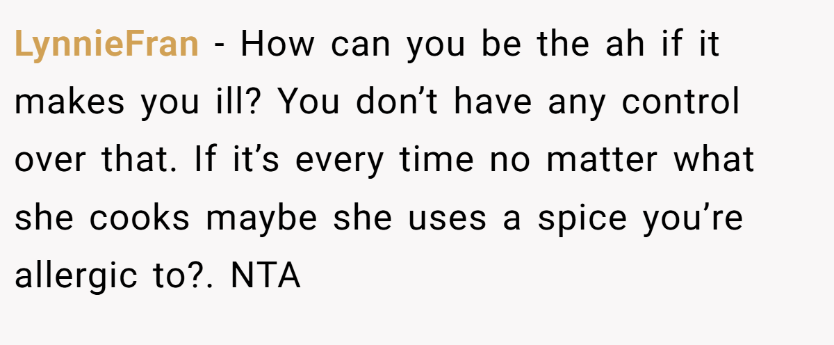 LynnieFran - How can you be the ah if it makes you ill? You don’t have any control over that. If it’s every time no matter what she cooks maybe she uses a spice you’re allergic to?. NTA