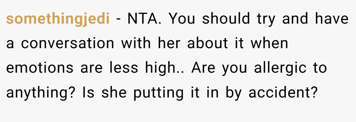 somethingjedi - NTA. You should try and have a conversation with her about it when emotions are less high.. Are you allergic to anything? Is she putting it in by accident?