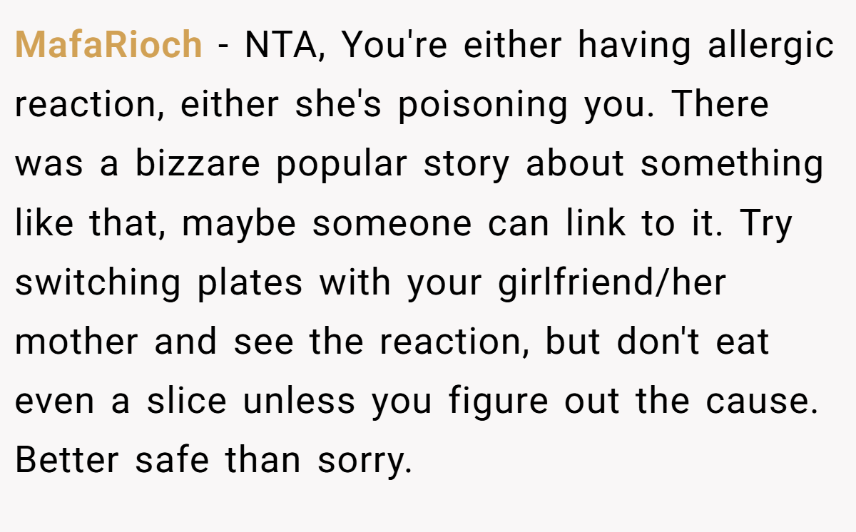 MafaRioch - NTA, You're either having allergic reaction, either she's poisoning you. There was a bizzare popular story about something like that, maybe someone can link to it. Try switching plates with your girlfriend/her mother and see the reaction, but don't eat even a slice unless you figure out the cause. Better safe than sorry.